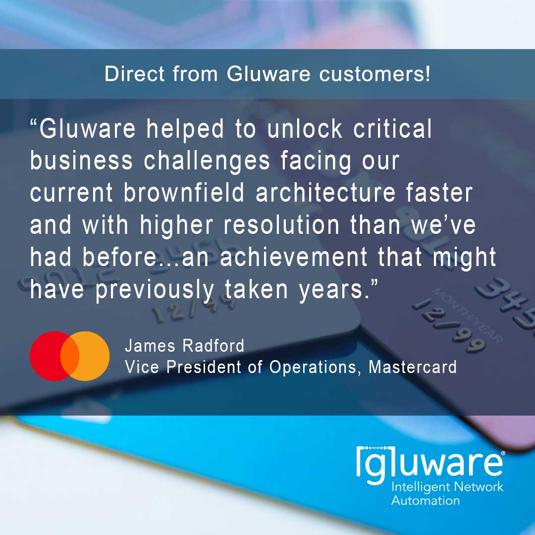“Gluware helped to unlock critical business challenges facing our current brownfield architecture faster and with higher resolution than we’ve had before…an achievement that might have previously taken years.” Quote by James Radford,Vice President of Operations, Mastercard